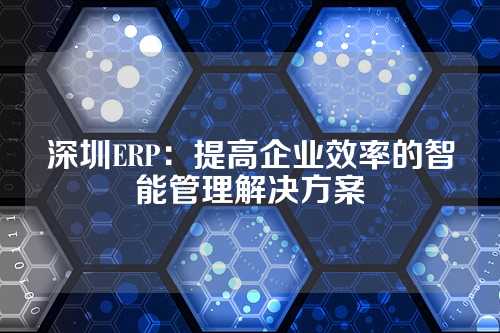 深圳ERP:提高企业效率的智能管理解决方案
