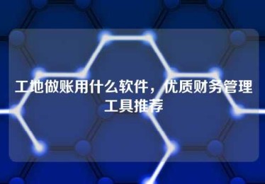 工地做账用什么软件,优质财务管理工具推荐 工地做账用什么软件,优质财务管理工具推荐