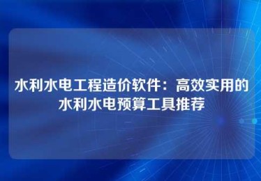 水利水电工程造价软件:高效实用的水利水电预算工具推荐 水利水电工程造价软件:高效实用的水利水电预算工具推荐