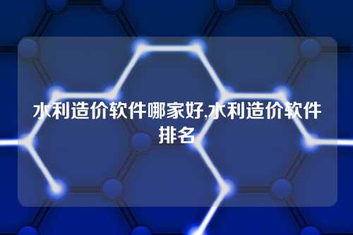 水利造价软件哪家好,水利造价软件排名