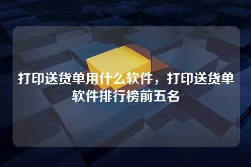打印送货单用什么软件,打印送货单软件排行榜前五名