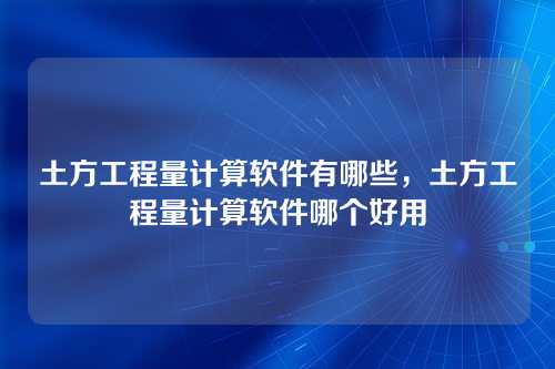 土方工程量计算软件有哪些,土方工程量计算软件哪个好用