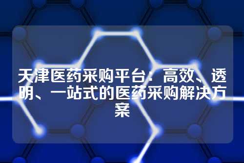 天津医药采购平台:高效、透明、一站式的医药采购解决方案