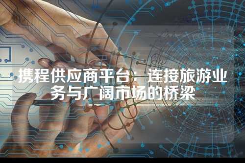 携程供应商平台:连接旅游业务与广阔市场的桥梁