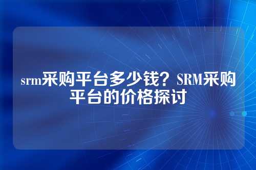 srm采购平台多少钱?SRM采购平台的价格探讨