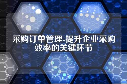 采购订单管理-提升企业采购效率的关键环节