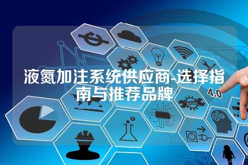 液氮加注系统供应商-选择指南与推荐品牌