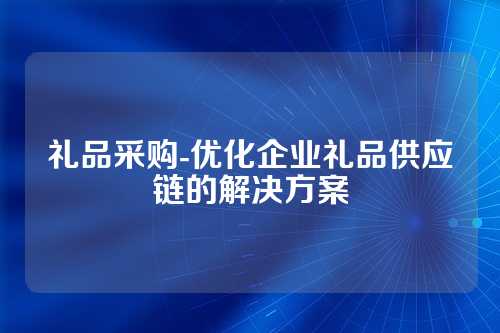 礼品采购-优化企业礼品供应链的解决方案