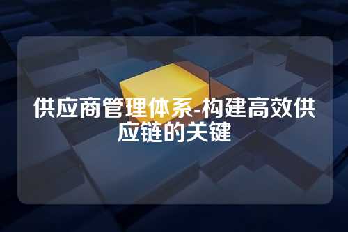 供应商管理体系-构建高效供应链的关键