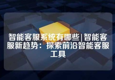 智能客服系统有哪些|智能客服新趋势：探索前沿智能客服工具