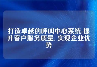 打造卓越的呼叫中心系统-提升客户服务质量, 实现企业优势