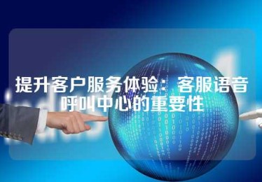 提升客户服务体验：客服语音呼叫中心的重要性