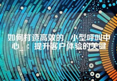 如何打造高效的 _小型呼叫中心_ ：提升客户体验的关键