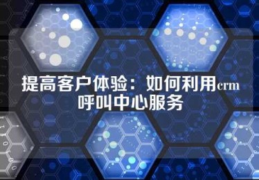 提高客户体验：如何利用crm呼叫中心服务