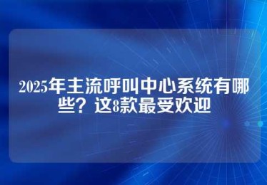 2025年主流呼叫中心系统有哪些？这8款最受欢迎