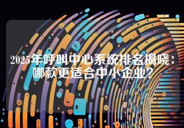 2025年呼叫中心系统排名揭晓：哪款更适合中小企业？