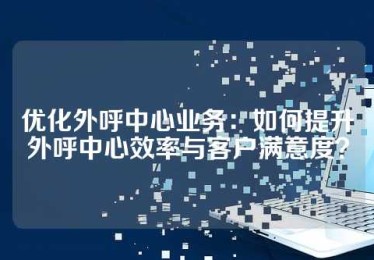 优化外呼中心业务：如何提升外呼中心效率与客户满意度？