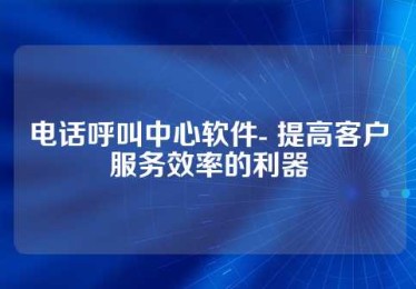 电话呼叫中心软件- 提高客户服务效率的利器