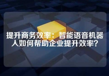 提升商务效率：智能语音机器人如何帮助企业提升效率？