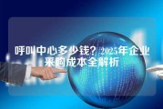 呼叫中心多少钱？2025年企业采购成本全解析