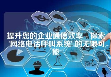 提升您的企业通信效率 - 探索 '网络电话呼叫系统' 的无限可能