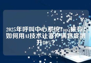 2025年呼叫中心系统Top5推荐：如何用AI技术让客户满意度飙升80%？