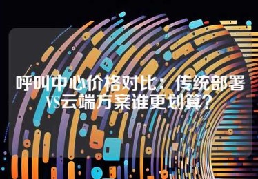 呼叫中心价格对比：传统部署VS云端方案谁更划算？