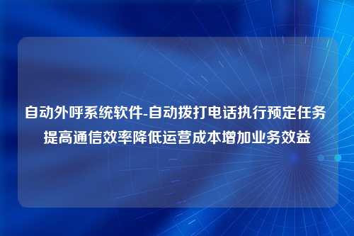 自动外呼系统软件-自动拨打电话执行预定任务 提高通信效率降低运营成本增加业务效益