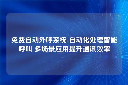 免费自动外呼系统-自动化处理智能呼叫 多场景应用提升通讯效率