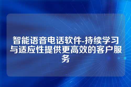 智能语音电话软件-持续学习与适应性提供更高效的客户服务