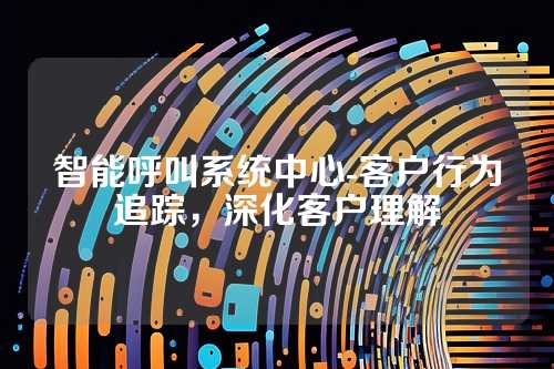 智能呼叫系统中心-客户行为追踪,深化客户理解