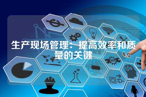 生产现场管理:提高效率和质量的关键