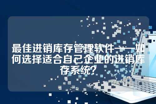 最佳进销库存管理软件——如何选择适合自己企业的进销库存系统？
