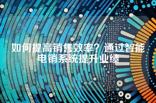 如何提高销售效率？通过智能电销系统提升业绩