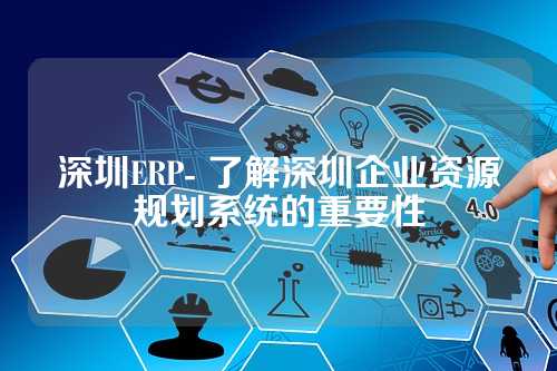 深圳ERP- 了解深圳企业资源规划系统的重要性