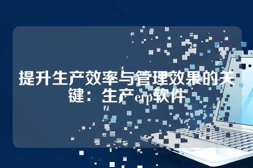 提升生产效率与管理效果的关键:生产erp软件