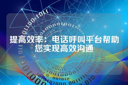 提高效率：电话呼叫平台帮助您实现高效沟通