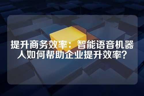 提升商务效率:智能语音机器人如何帮助企业提升效率?