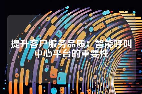 提升客户服务品质：智能呼叫中心平台的重要性