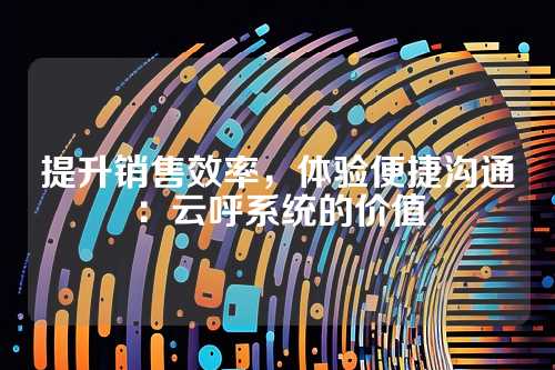 提升销售效率,体验便捷沟通:云呼系统的价值