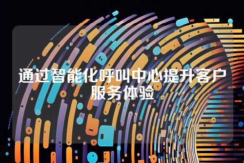 通过智能化呼叫中心提升客户服务体验