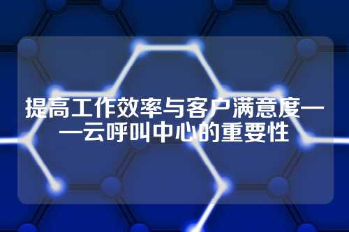 提高工作效率与客户满意度——云呼叫中心的重要性