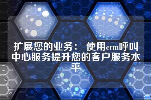 扩展您的业务: 使用crm呼叫中心服务提升您的客户服务水平