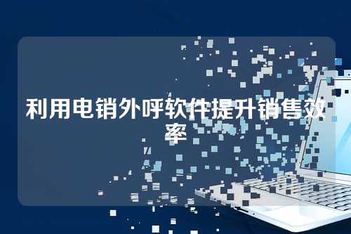 利用电销外呼软件提升销售效率