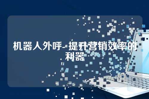 机器人外呼- 提升营销效率的利器