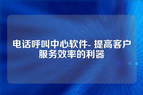 电话呼叫中心软件- 提高客户服务效率的利器