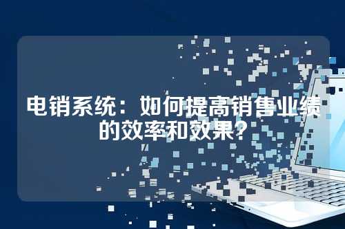 电销系统：如何提高销售业绩的效率和效果？