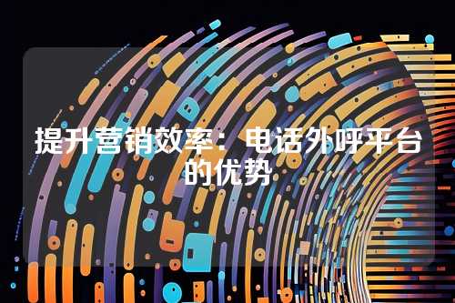 提升营销效率：电话外呼平台的优势