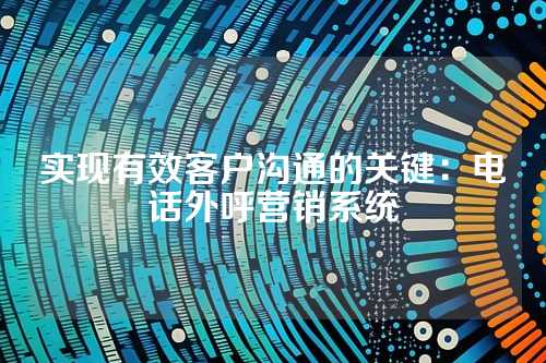 实现有效客户沟通的关键：电话外呼营销系统