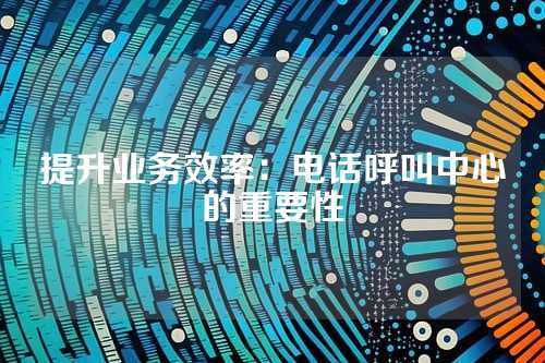 提升业务效率:电话呼叫中心的重要性